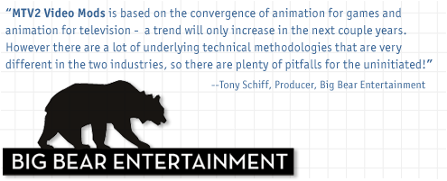 MTV2 Video Mods is based on the convergence of animation for games and animation for television - a trend will only increase in the next couple years. However there are a lot of underlying technical methodologies that are very different in the two industries, so there are plenty of pitfalls for the uninitiated! - Tony Schiff, Producer, Big Bear Entertainment