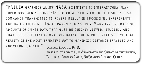 'NVIDIA graphics allow NASA scientists to interactively plan rover movements using 3D photorealistic views of the surface so commands transmitted to rovers result in successful experiments and data gathering. Data transmissions from Mars involve massive amounts of image data that must be quickly viewed, studied, and shared. Three-dimensional visualization in photorealistic virtual reality is the most effective way to maximize distance traveled and knowledge gained.' Laurence Edwards Ph.D., Mars project lead for 3D Visualization and Surface Reconstruction, Intelligent Robotics Group, NASA Ames Research Center