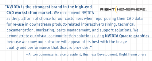 NVIDIA is the strongest brand in the high-end CAD workstation market. We recommend NVIDIA as the platform of choice for our customers when repurposing their CAD data for reuse in downstream product-related interactive training, technical documentation, marketing, parts management, and support solutions. We demonstrate our visual communication solutions using NVIDIA Quadro graphics because we know our software will appear at its best with the image quality and performance that Quadro provides. - Anton Commissaris, vice president, Business Development, Right Hemisphere